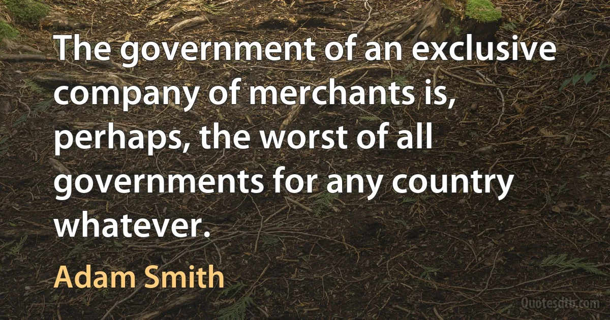 The government of an exclusive company of merchants is, perhaps, the worst of all governments for any country whatever. (Adam Smith)