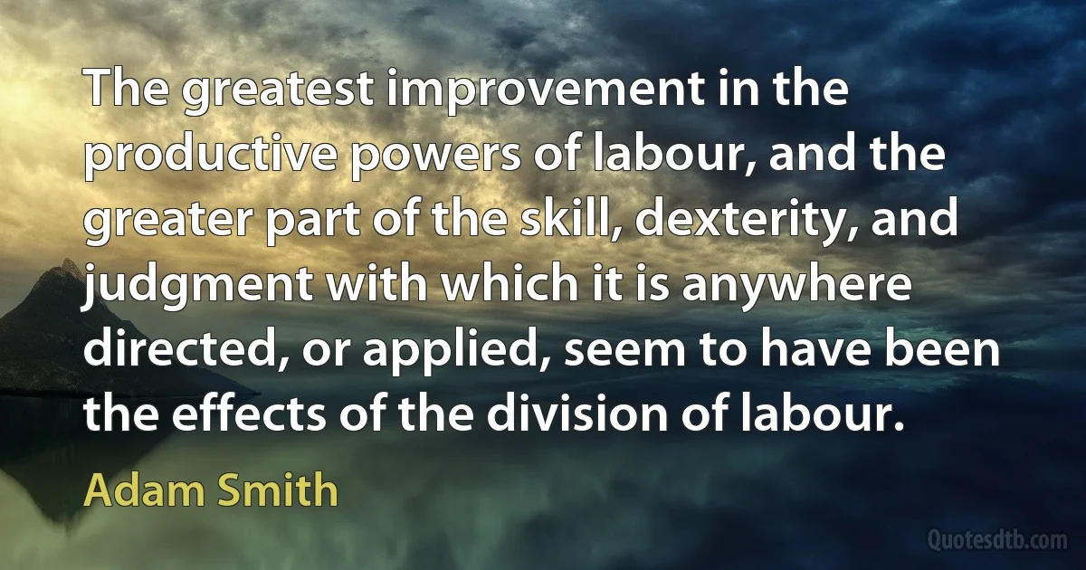 The greatest improvement in the productive powers of labour, and the greater part of the skill, dexterity, and judgment with which it is anywhere directed, or applied, seem to have been the effects of the division of labour. (Adam Smith)