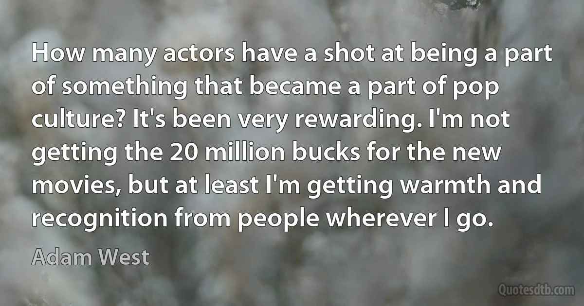 How many actors have a shot at being a part of something that became a part of pop culture? It's been very rewarding. I'm not getting the 20 million bucks for the new movies, but at least I'm getting warmth and recognition from people wherever I go. (Adam West)