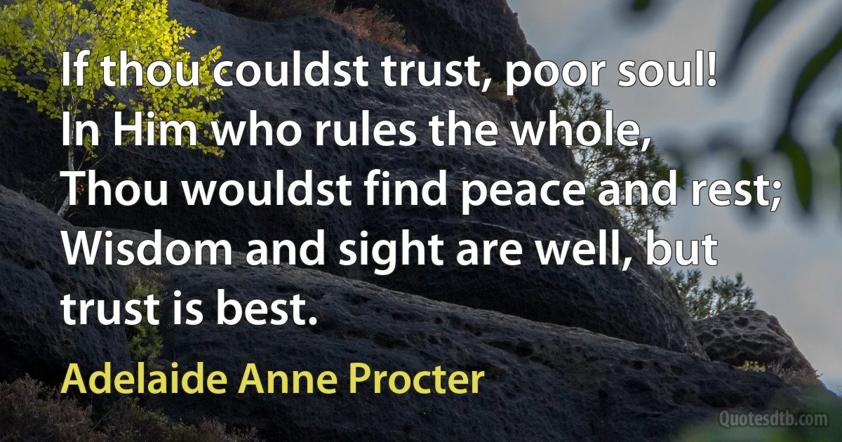 If thou couldst trust, poor soul!
In Him who rules the whole,
Thou wouldst find peace and rest;
Wisdom and sight are well, but trust is best. (Adelaide Anne Procter)