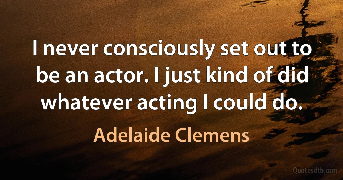 I never consciously set out to be an actor. I just kind of did whatever acting I could do. (Adelaide Clemens)