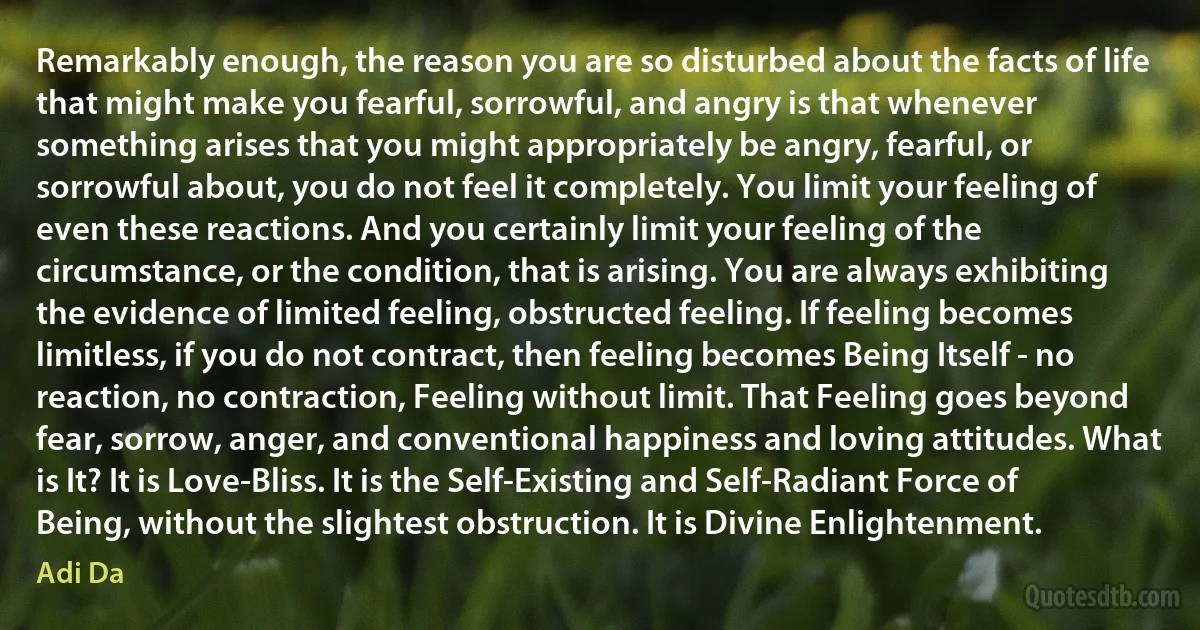 Remarkably enough, the reason you are so disturbed about the facts of life that might make you fearful, sorrowful, and angry is that whenever something arises that you might appropriately be angry, fearful, or sorrowful about, you do not feel it completely. You limit your feeling of even these reactions. And you certainly limit your feeling of the circumstance, or the condition, that is arising. You are always exhibiting the evidence of limited feeling, obstructed feeling. If feeling becomes limitless, if you do not contract, then feeling becomes Being Itself - no reaction, no contraction, Feeling without limit. That Feeling goes beyond fear, sorrow, anger, and conventional happiness and loving attitudes. What is It? It is Love-Bliss. It is the Self-Existing and Self-Radiant Force of Being, without the slightest obstruction. It is Divine Enlightenment. (Adi Da)