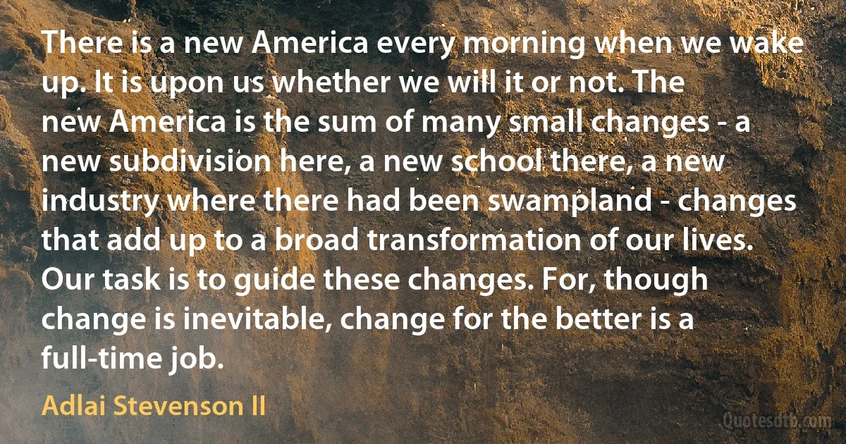 There is a new America every morning when we wake up. It is upon us whether we will it or not. The new America is the sum of many small changes - a new subdivision here, a new school there, a new industry where there had been swampland - changes that add up to a broad transformation of our lives. Our task is to guide these changes. For, though change is inevitable, change for the better is a full-time job. (Adlai Stevenson II)