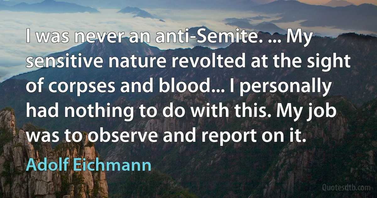 I was never an anti-Semite. ... My sensitive nature revolted at the sight of corpses and blood... I personally had nothing to do with this. My job was to observe and report on it. (Adolf Eichmann)