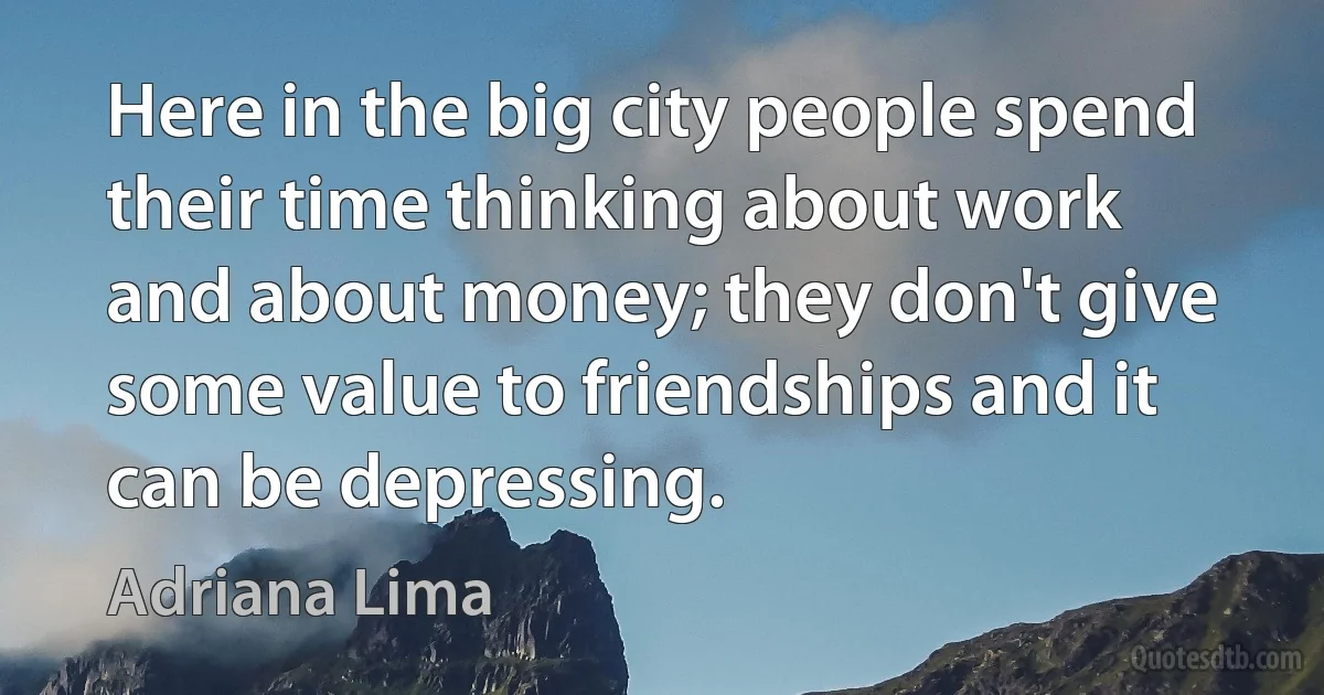 Here in the big city people spend their time thinking about work and about money; they don't give some value to friendships and it can be depressing. (Adriana Lima)