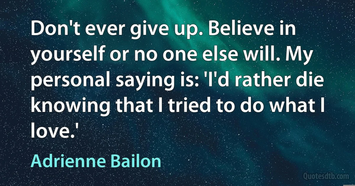 Don't ever give up. Believe in yourself or no one else will. My personal saying is: 'I'd rather die knowing that I tried to do what I love.' (Adrienne Bailon)