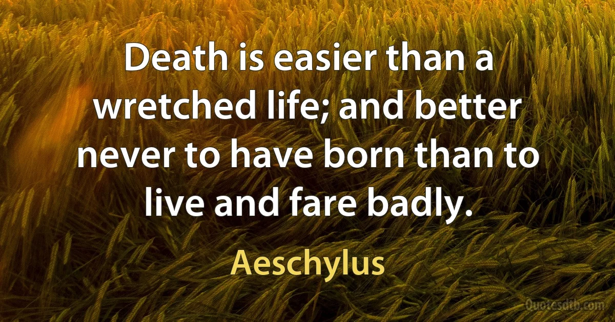 Death is easier than a wretched life; and better never to have born than to live and fare badly. (Aeschylus)