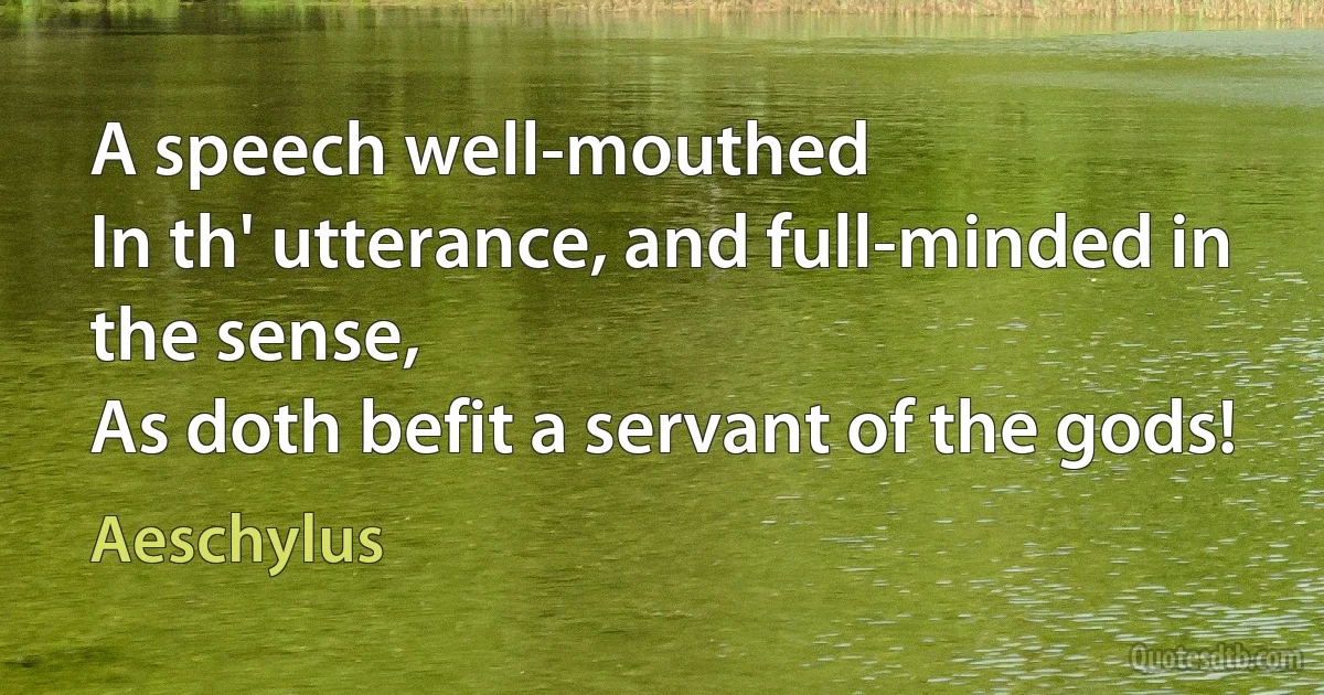 A speech well-mouthed
In th' utterance, and full-minded in the sense,
As doth befit a servant of the gods! (Aeschylus)