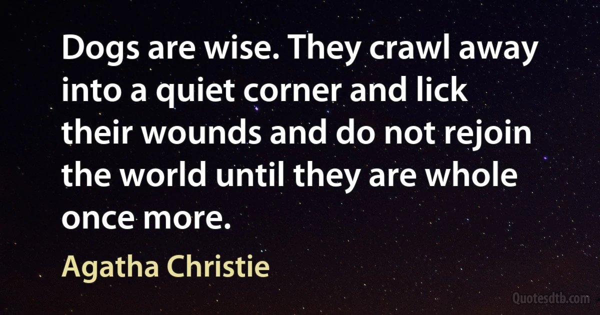 Dogs are wise. They crawl away into a quiet corner and lick their wounds and do not rejoin the world until they are whole once more. (Agatha Christie)