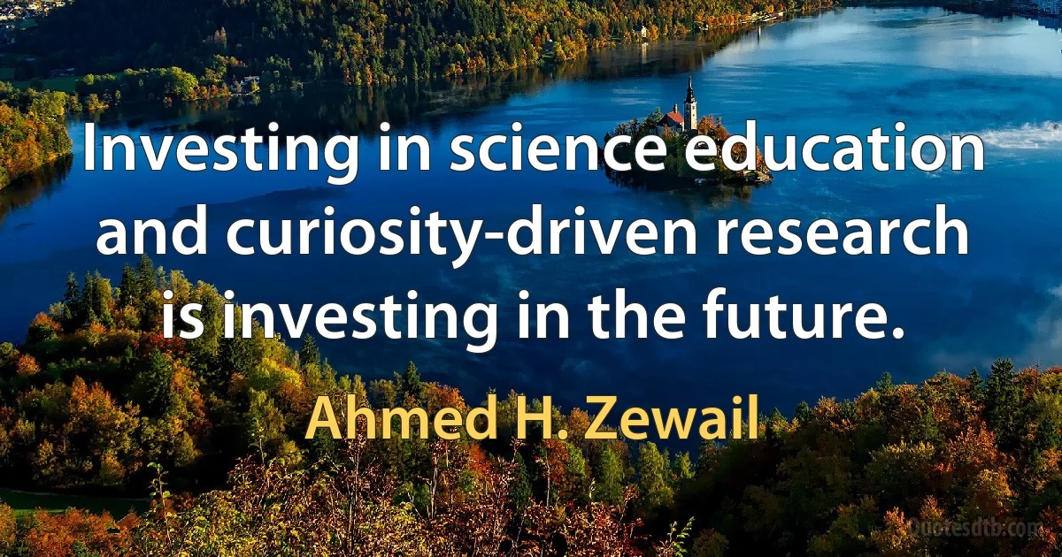 Investing in science education and curiosity-driven research is investing in the future. (Ahmed H. Zewail)