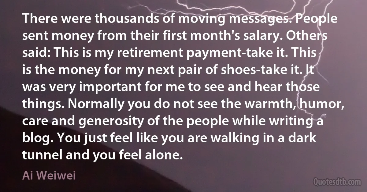 There were thousands of moving messages. People sent money from their first month's salary. Others said: This is my retirement payment-take it. This is the money for my next pair of shoes-take it. It was very important for me to see and hear those things. Normally you do not see the warmth, humor, care and generosity of the people while writing a blog. You just feel like you are walking in a dark tunnel and you feel alone. (Ai Weiwei)