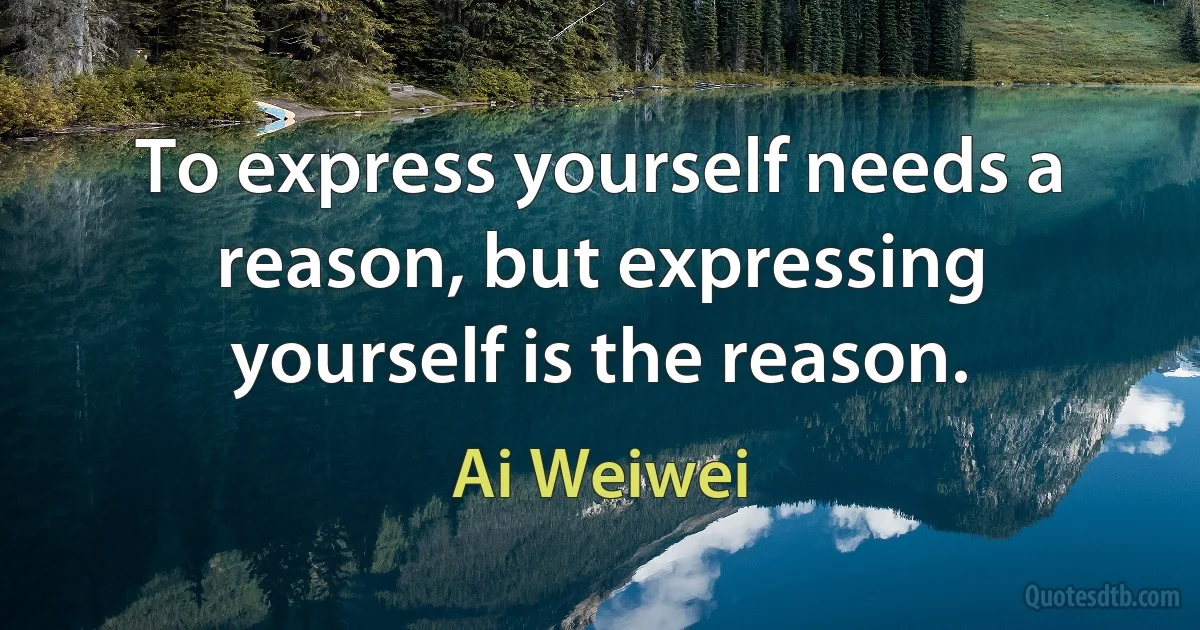 To express yourself needs a reason, but expressing yourself is the reason. (Ai Weiwei)