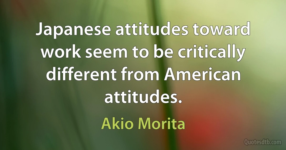 Japanese attitudes toward work seem to be critically different from American attitudes. (Akio Morita)