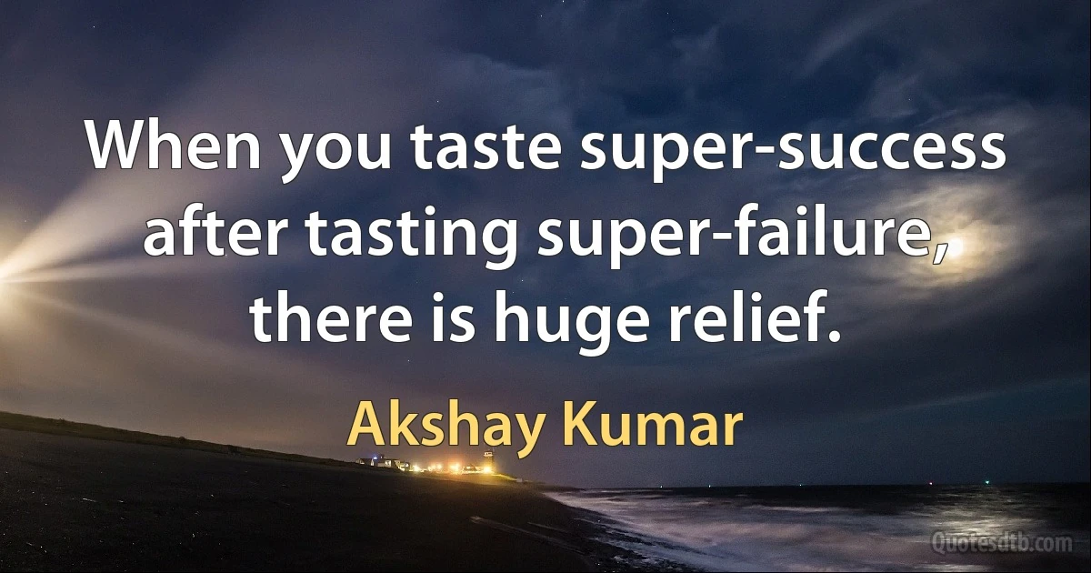 When you taste super-success after tasting super-failure, there is huge relief. (Akshay Kumar)