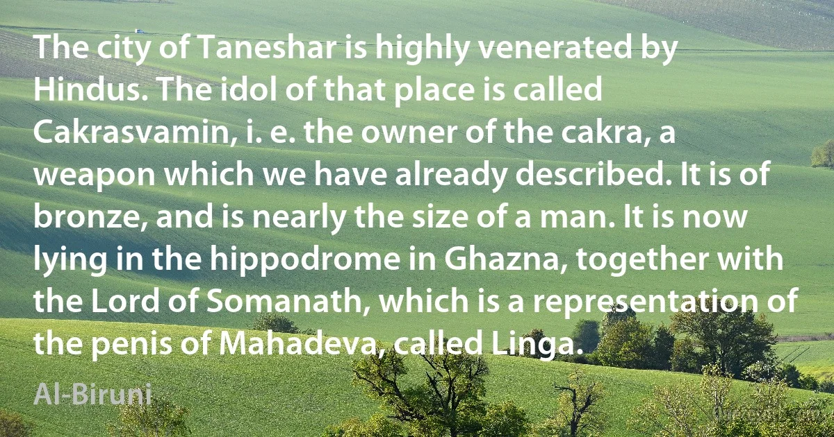 The city of Taneshar is highly venerated by Hindus. The idol of that place is called Cakrasvamin, i. e. the owner of the cakra, a weapon which we have already described. It is of bronze, and is nearly the size of a man. It is now lying in the hippodrome in Ghazna, together with the Lord of Somanath, which is a representation of the penis of Mahadeva, called Linga. (Al-Biruni)