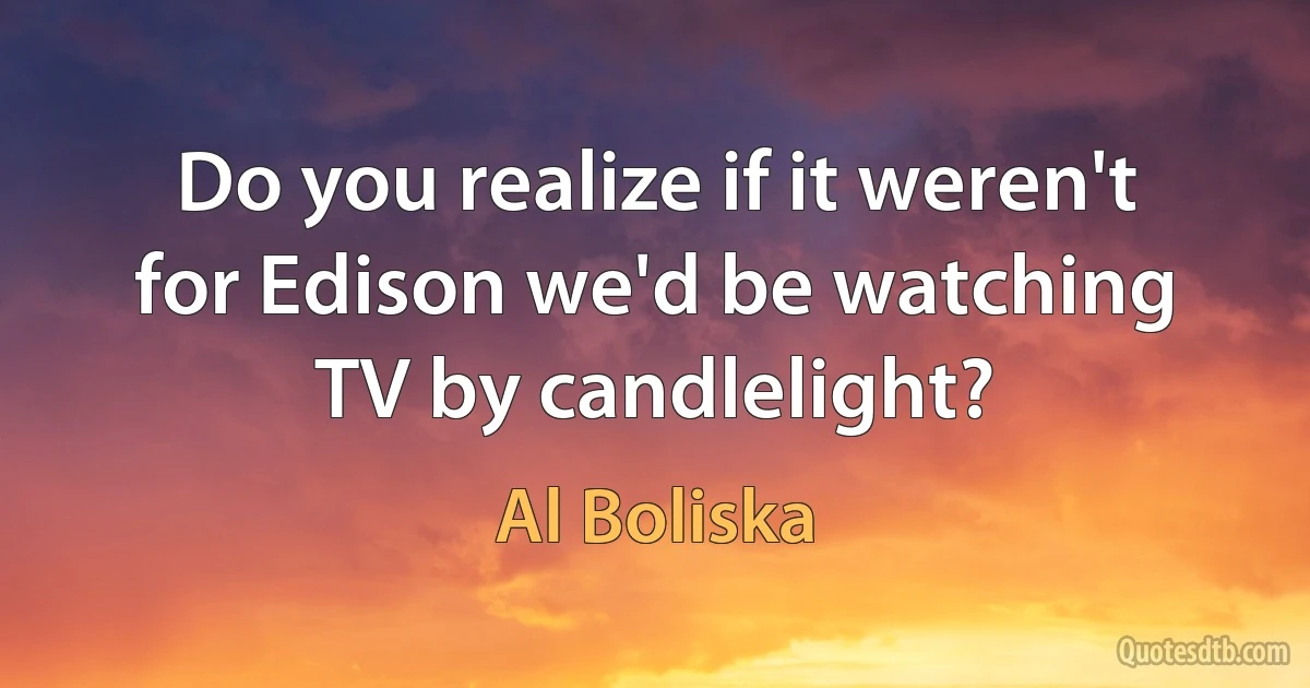 Do you realize if it weren't for Edison we'd be watching TV by candlelight? (Al Boliska)