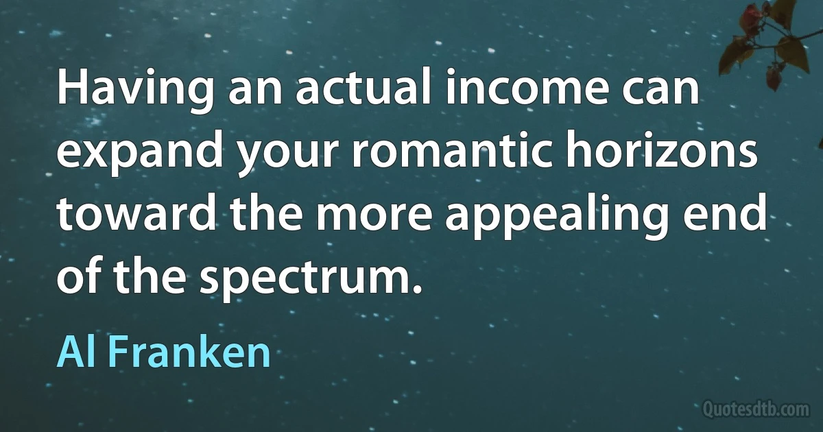 Having an actual income can expand your romantic horizons toward the more appealing end of the spectrum. (Al Franken)