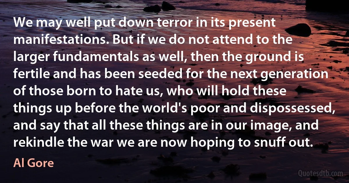 We may well put down terror in its present manifestations. But if we do not attend to the larger fundamentals as well, then the ground is fertile and has been seeded for the next generation of those born to hate us, who will hold these things up before the world's poor and dispossessed, and say that all these things are in our image, and rekindle the war we are now hoping to snuff out. (Al Gore)