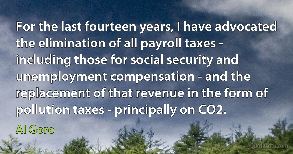 For the last fourteen years, I have advocated the elimination of all payroll taxes - including those for social security and unemployment compensation - and the replacement of that revenue in the form of pollution taxes - principally on CO2. (Al Gore)