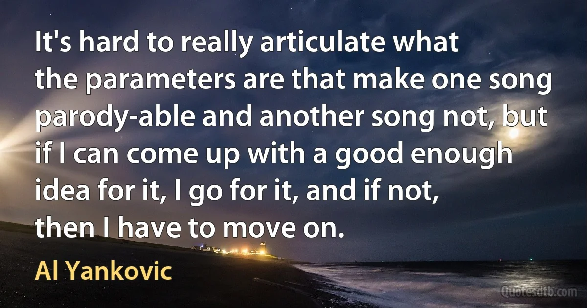 It's hard to really articulate what the parameters are that make one song parody-able and another song not, but if I can come up with a good enough idea for it, I go for it, and if not, then I have to move on. (Al Yankovic)