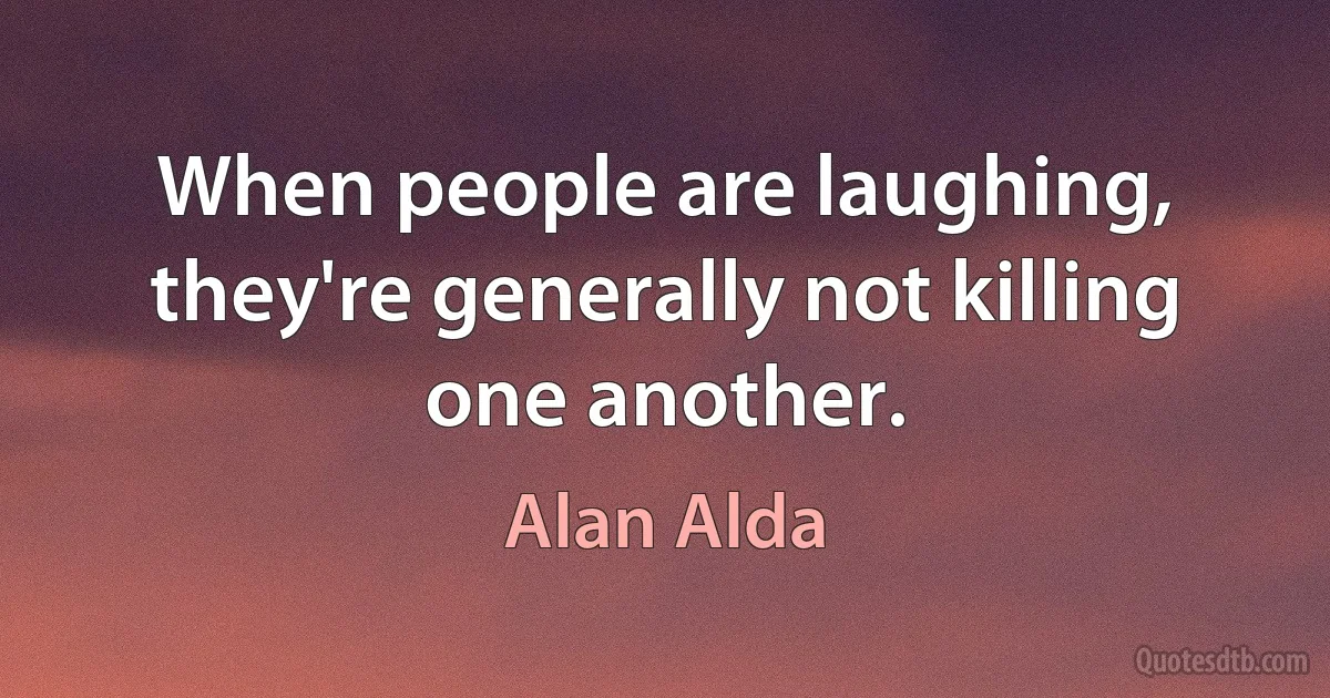 When people are laughing, they're generally not killing one another. (Alan Alda)