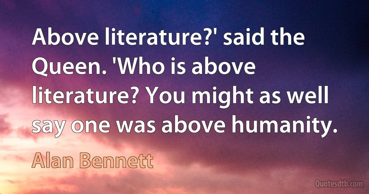 Above literature?' said the Queen. 'Who is above literature? You might as well say one was above humanity. (Alan Bennett)