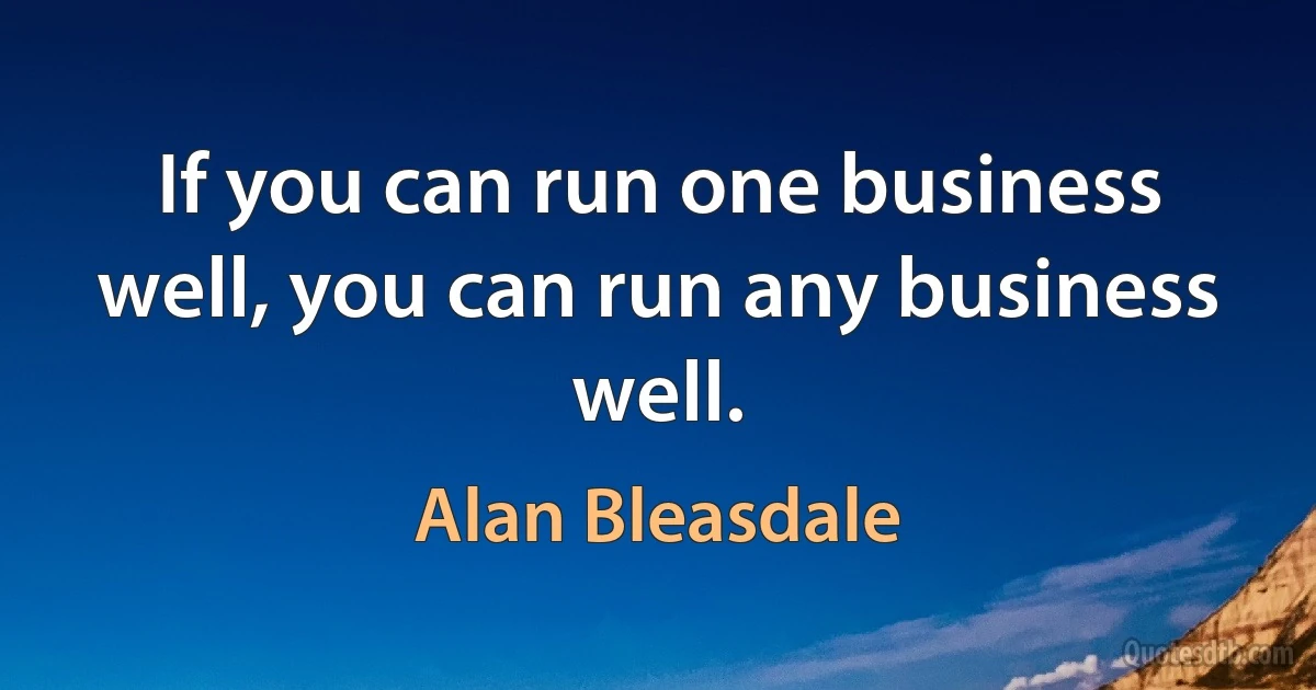 If you can run one business well, you can run any business well. (Alan Bleasdale)