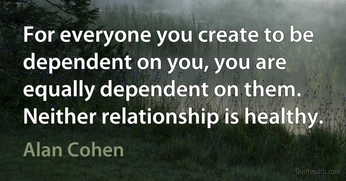 For everyone you create to be dependent on you, you are equally dependent on them. Neither relationship is healthy. (Alan Cohen)