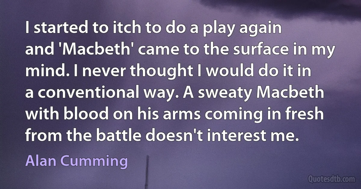 I started to itch to do a play again and 'Macbeth' came to the surface in my mind. I never thought I would do it in a conventional way. A sweaty Macbeth with blood on his arms coming in fresh from the battle doesn't interest me. (Alan Cumming)