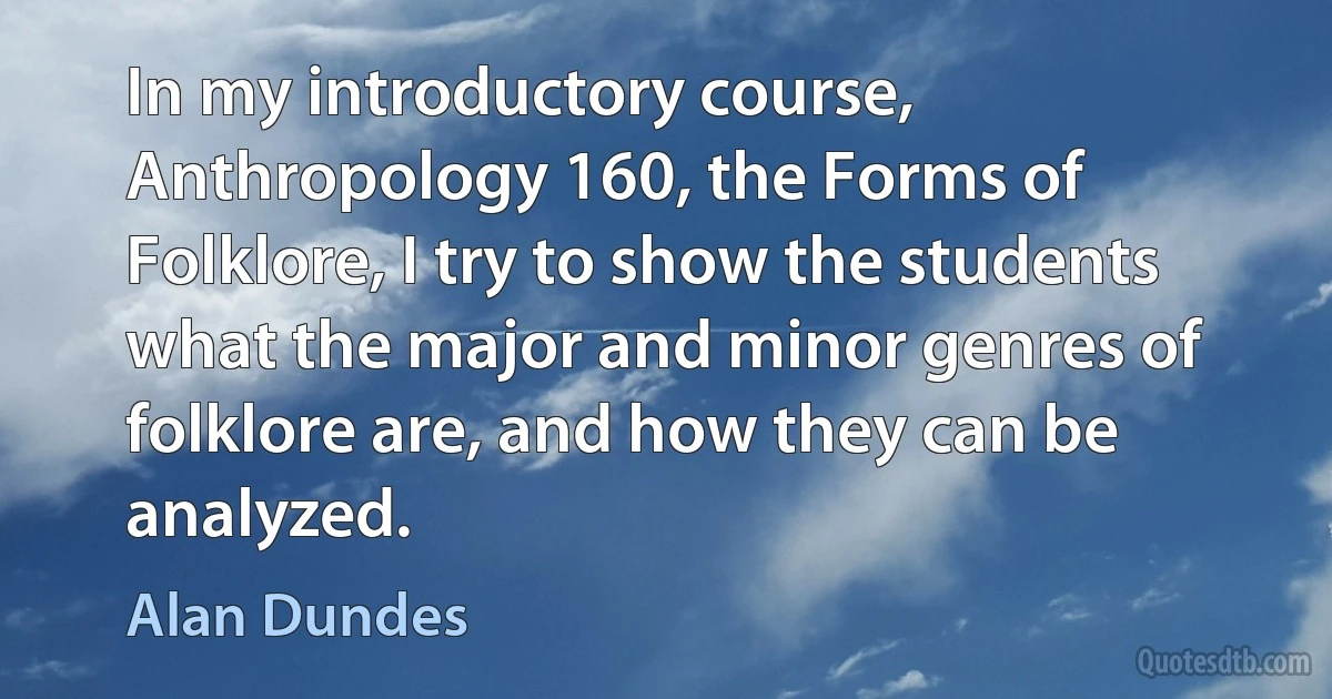 In my introductory course, Anthropology 160, the Forms of Folklore, I try to show the students what the major and minor genres of folklore are, and how they can be analyzed. (Alan Dundes)