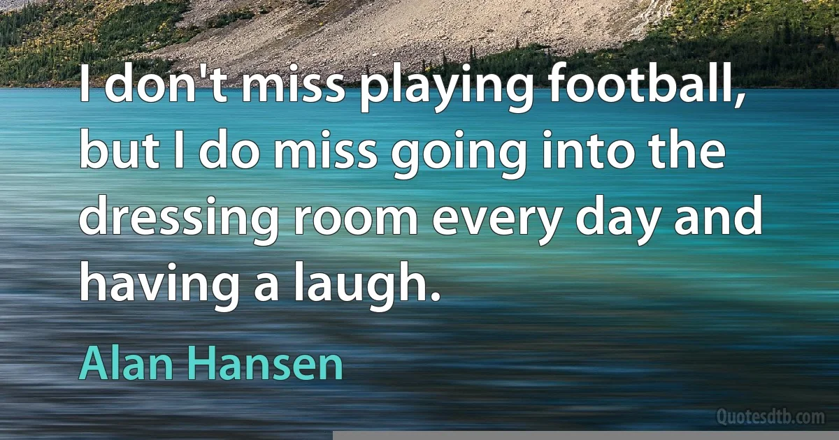 I don't miss playing football, but I do miss going into the dressing room every day and having a laugh. (Alan Hansen)