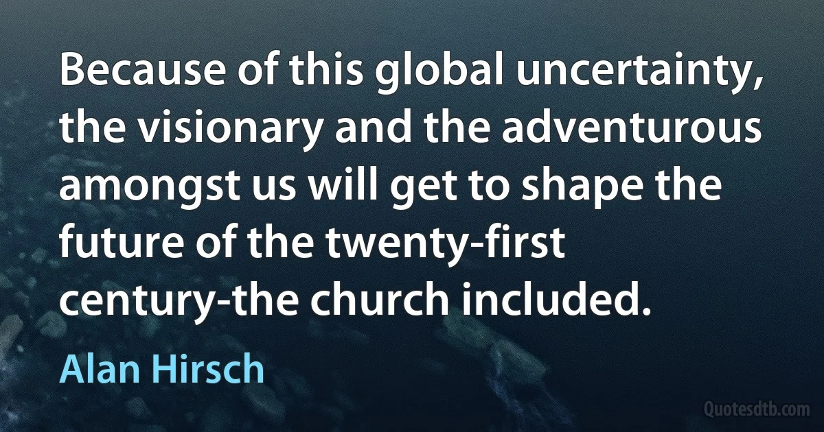 Because of this global uncertainty, the visionary and the adventurous amongst us will get to shape the future of the twenty-first century-the church included. (Alan Hirsch)