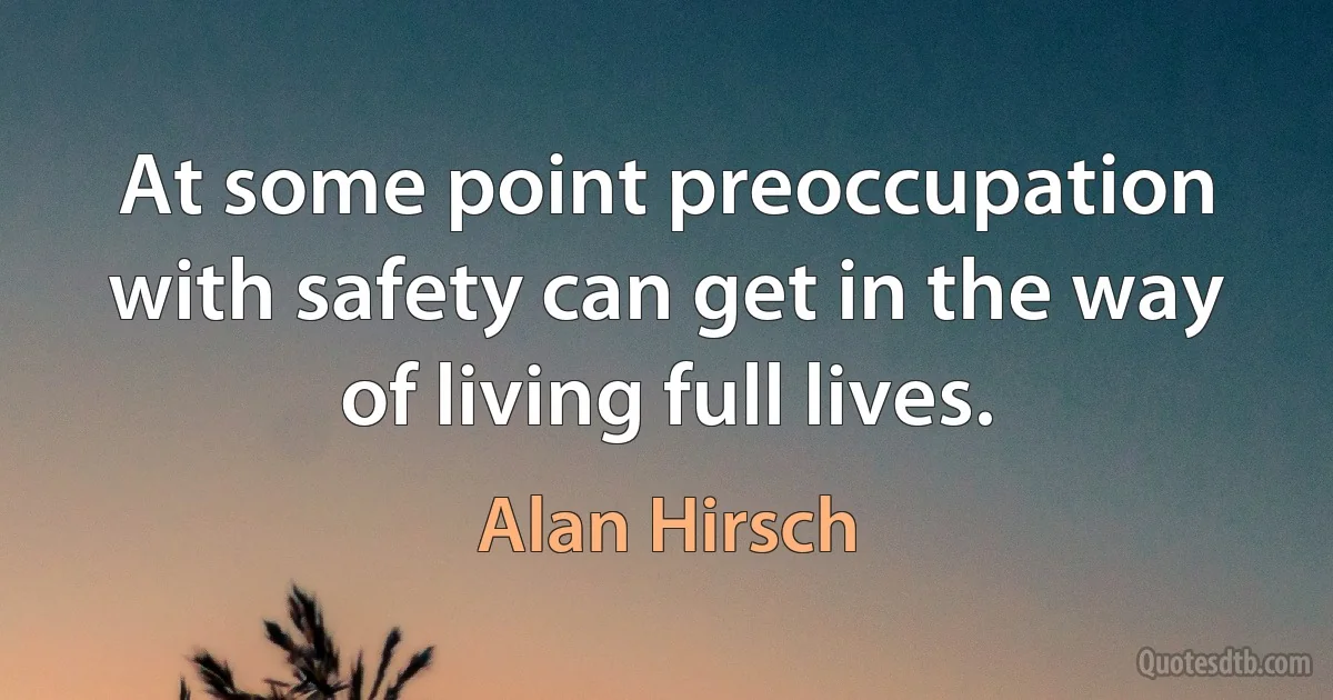 At some point preoccupation with safety can get in the way of living full lives. (Alan Hirsch)