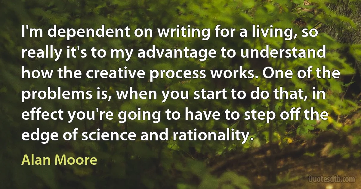 I'm dependent on writing for a living, so really it's to my advantage to understand how the creative process works. One of the problems is, when you start to do that, in effect you're going to have to step off the edge of science and rationality. (Alan Moore)