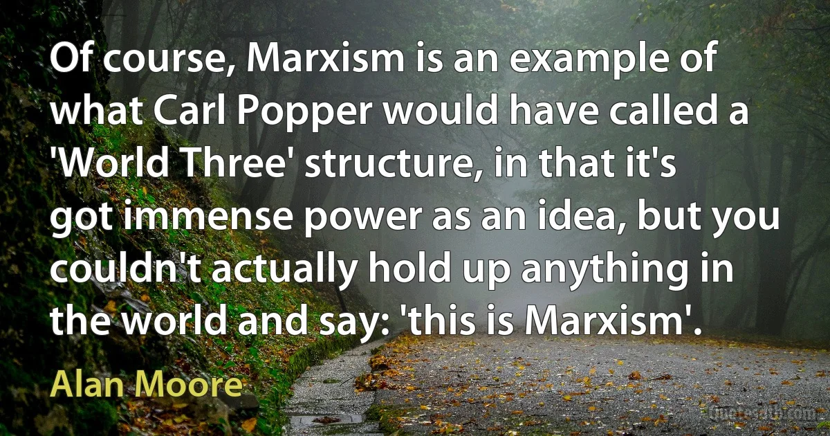 Of course, Marxism is an example of what Carl Popper would have called a 'World Three' structure, in that it's got immense power as an idea, but you couldn't actually hold up anything in the world and say: 'this is Marxism'. (Alan Moore)