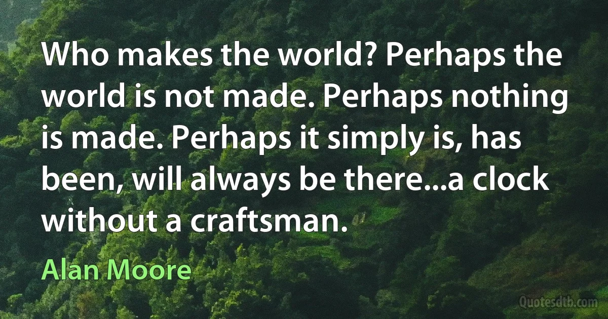 Who makes the world? Perhaps the world is not made. Perhaps nothing is made. Perhaps it simply is, has been, will always be there...a clock without a craftsman. (Alan Moore)