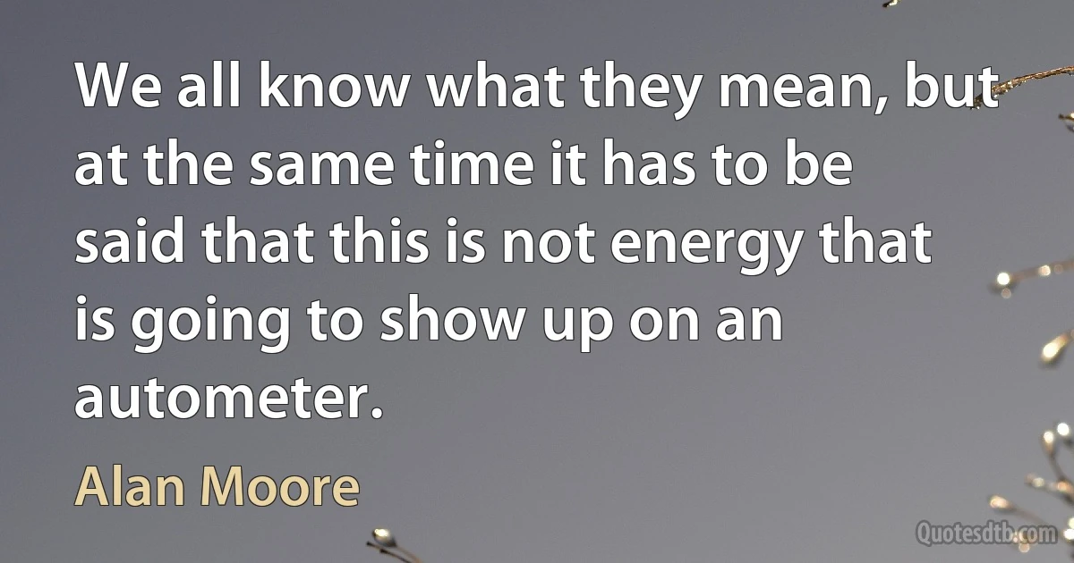 We all know what they mean, but at the same time it has to be said that this is not energy that is going to show up on an autometer. (Alan Moore)