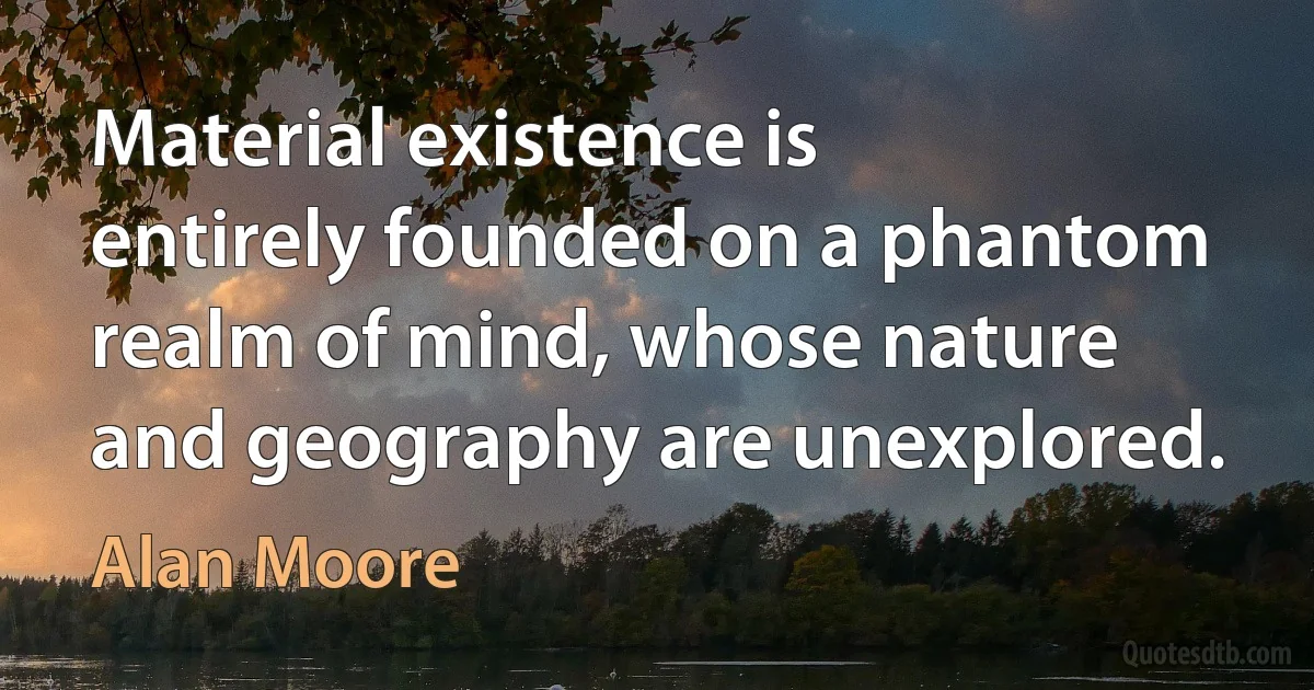 Material existence is entirely founded on a phantom realm of mind, whose nature and geography are unexplored. (Alan Moore)