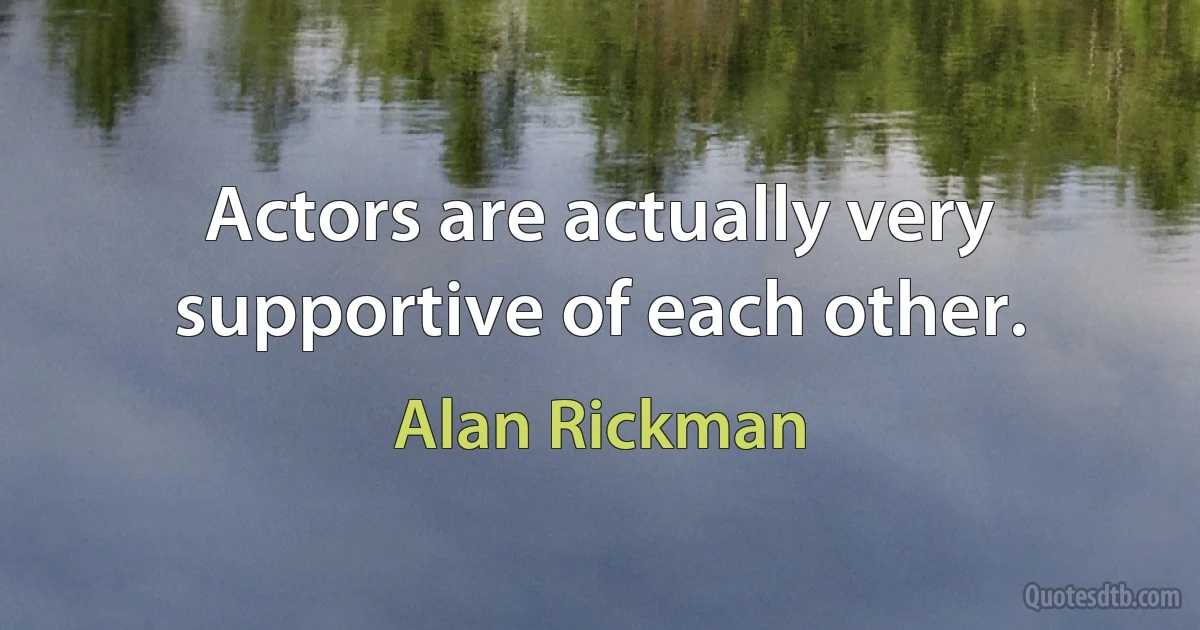 Actors are actually very supportive of each other. (Alan Rickman)