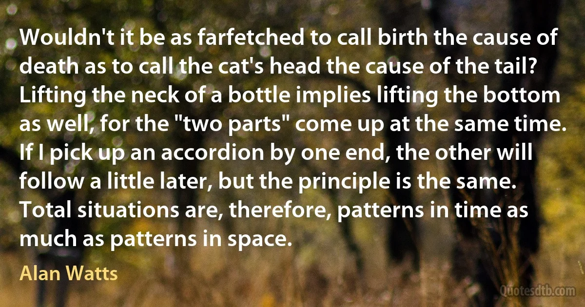 Wouldn't it be as farfetched to call birth the cause of death as to call the cat's head the cause of the tail? Lifting the neck of a bottle implies lifting the bottom as well, for the "two parts" come up at the same time. If I pick up an accordion by one end, the other will follow a little later, but the principle is the same. Total situations are, therefore, patterns in time as much as patterns in space. (Alan Watts)