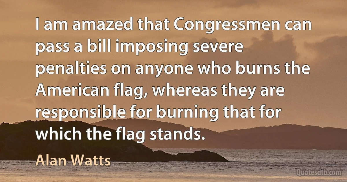 I am amazed that Congressmen can pass a bill imposing severe penalties on anyone who burns the American flag, whereas they are responsible for burning that for which the flag stands. (Alan Watts)