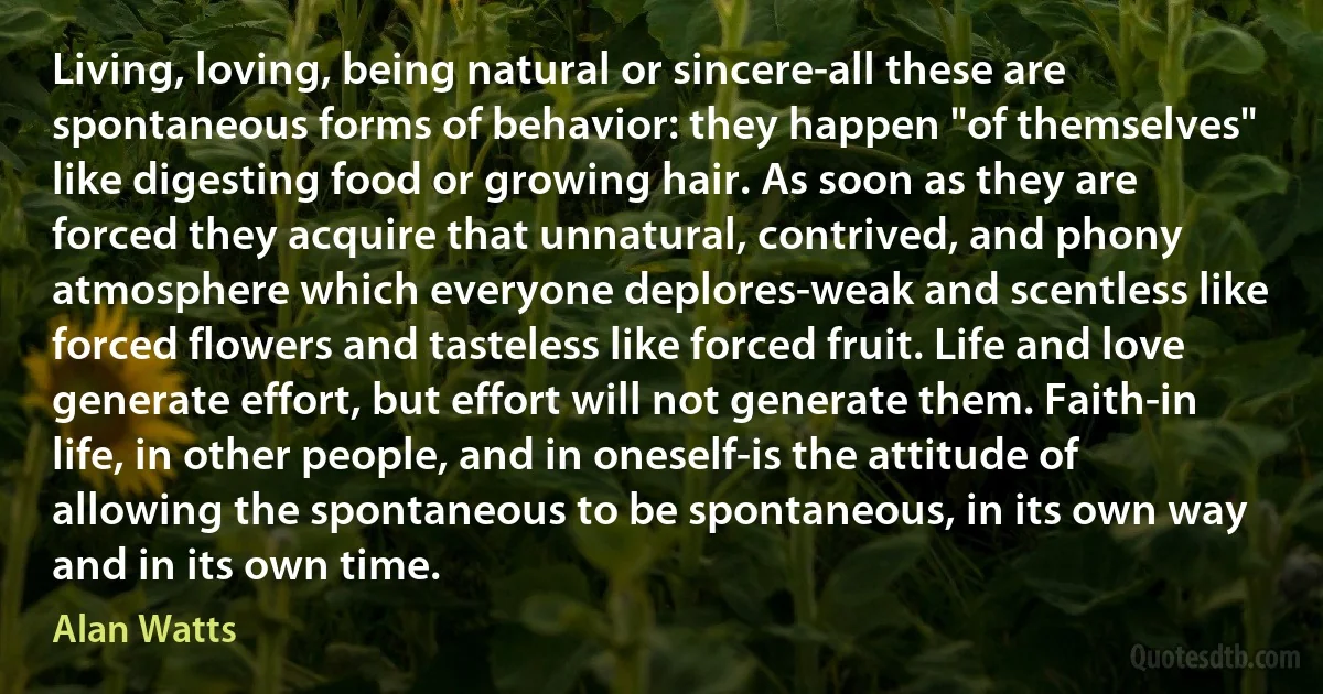 Living, loving, being natural or sincere-all these are spontaneous forms of behavior: they happen "of themselves" like digesting food or growing hair. As soon as they are forced they acquire that unnatural, contrived, and phony atmosphere which everyone deplores-weak and scentless like forced flowers and tasteless like forced fruit. Life and love generate effort, but effort will not generate them. Faith-in life, in other people, and in oneself-is the attitude of allowing the spontaneous to be spontaneous, in its own way and in its own time. (Alan Watts)