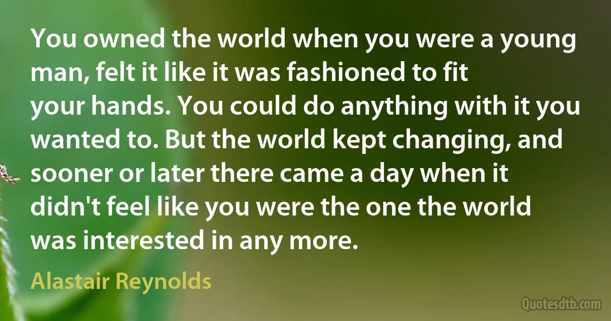 You owned the world when you were a young man, felt it like it was fashioned to fit your hands. You could do anything with it you wanted to. But the world kept changing, and sooner or later there came a day when it didn't feel like you were the one the world was interested in any more. (Alastair Reynolds)