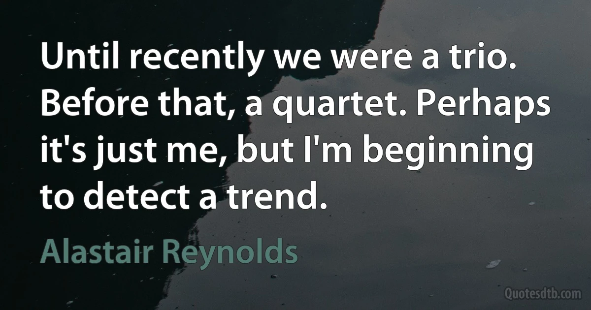 Until recently we were a trio. Before that, a quartet. Perhaps it's just me, but I'm beginning to detect a trend. (Alastair Reynolds)