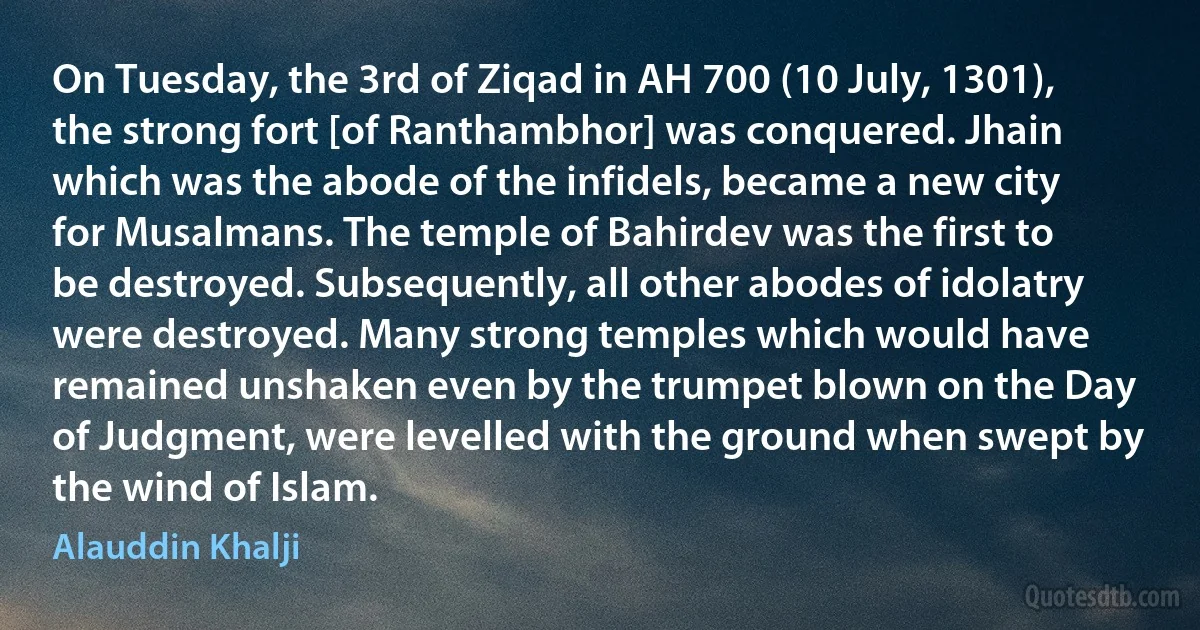 On Tuesday, the 3rd of Ziqad in AH 700 (10 July, 1301), the strong fort [of Ranthambhor] was conquered. Jhain which was the abode of the infidels, became a new city for Musalmans. The temple of Bahirdev was the first to be destroyed. Subsequently, all other abodes of idolatry were destroyed. Many strong temples which would have remained unshaken even by the trumpet blown on the Day of Judgment, were levelled with the ground when swept by the wind of Islam. (Alauddin Khalji)