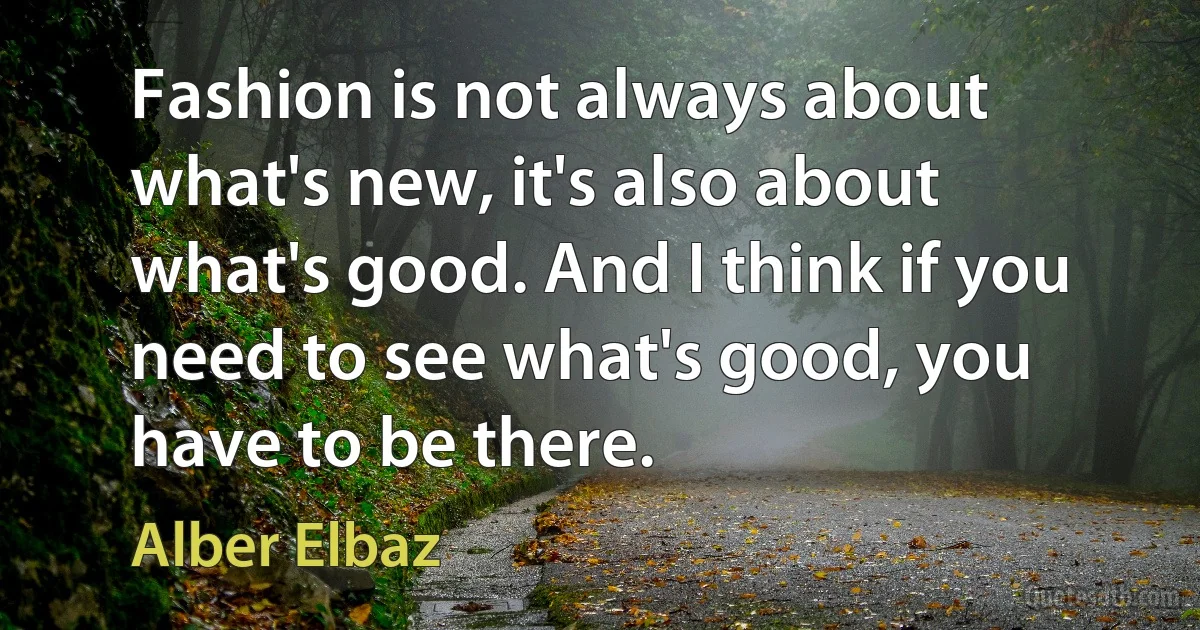 Fashion is not always about what's new, it's also about what's good. And I think if you need to see what's good, you have to be there. (Alber Elbaz)