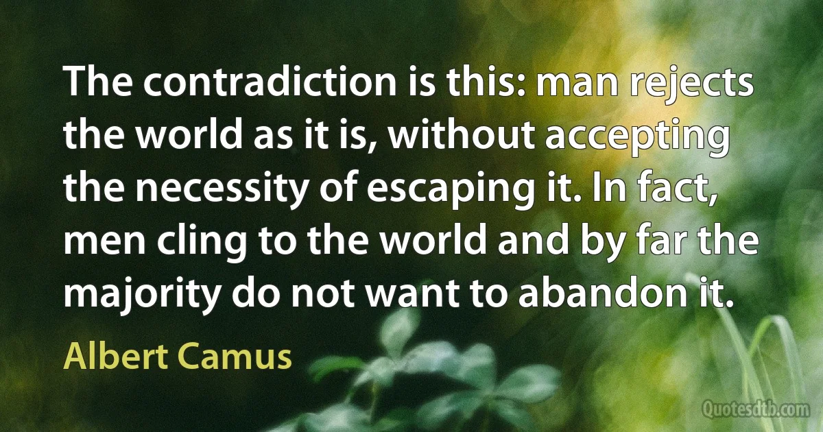 The contradiction is this: man rejects the world as it is, without accepting the necessity of escaping it. In fact, men cling to the world and by far the majority do not want to abandon it. (Albert Camus)