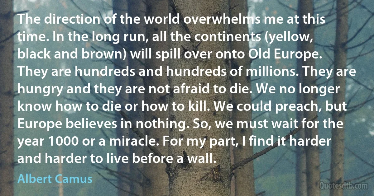 The direction of the world overwhelms me at this time. In the long run, all the continents (yellow, black and brown) will spill over onto Old Europe. They are hundreds and hundreds of millions. They are hungry and they are not afraid to die. We no longer know how to die or how to kill. We could preach, but Europe believes in nothing. So, we must wait for the year 1000 or a miracle. For my part, I find it harder and harder to live before a wall. (Albert Camus)