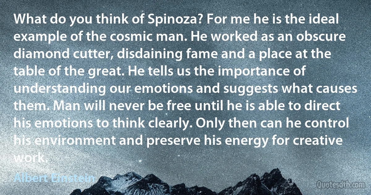 What do you think of Spinoza? For me he is the ideal example of the cosmic man. He worked as an obscure diamond cutter, disdaining fame and a place at the table of the great. He tells us the importance of understanding our emotions and suggests what causes them. Man will never be free until he is able to direct his emotions to think clearly. Only then can he control his environment and preserve his energy for creative work. (Albert Einstein)