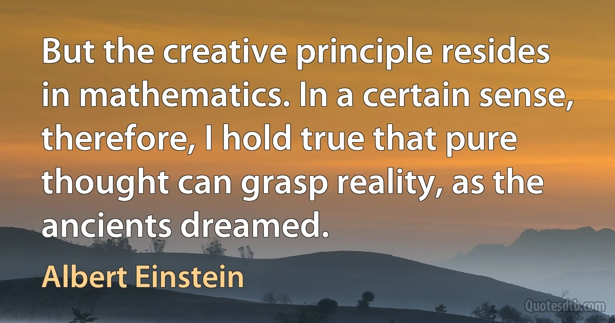 But the creative principle resides in mathematics. In a certain sense, therefore, I hold true that pure thought can grasp reality, as the ancients dreamed. (Albert Einstein)